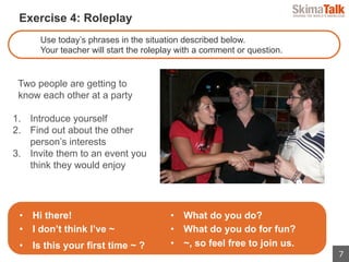 7
 　Exercise 4: Roleplay
Use today’s phrases in the situation described below.
Your teacher will start the roleplay with a comment or question.
Two people are getting to
know each other at a party
1.  Introduce yourself
2.  Find out about the other
person’s interests
3.  Invite them to an event you
think they would enjoy
•  Hi there!
•  I don’t think I’ve ~
•  Is this your first time ~ ?
•  What do you do?
•  What do you do for fun?
•  ~, so feel free to join us.
 