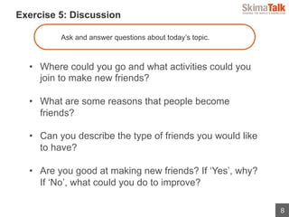 8
 　Exercise 5: Discussion
Ask and answer questions about today’s topic.
•  Where could you go and what activities could you
join to make new friends?
•  What are some reasons that people become
friends?
•  Can you describe the type of friends you would like
to have?
•  Are you good at making new friends? If ‘Yes’, why?
If ‘No’, what could you do to improve?
 