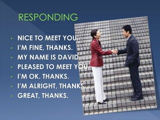 • NICE TO MEET YOU.
• I’M FINE, THANKS.
• MY NAME IS DAVID.
• PLEASED TO MEET YOU.
• I’M OK. THANKS.
• I’M ALRIGHT, THANKS.
• GREAT, THANKS.