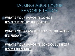 WHAT’S YOUR FAVORITE SONG? 
IT’S “LET IT BE” BY THE BEATLES. 
WHAT’S YOUR FAVORITE DAY OF THE WEEK? 
IT’S FRIDAY 
WHAT’S YOUR FAVORITE SCHOOL SUBJECT? 
IT’S MATHEMATICS 
 