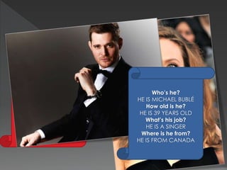 Who’s she? 
SHE IS ANGELINA JOLIE 
How old is she? 
SHE IS 39 YEARS OLD 
What’s her job? 
SHE IS AN ACTRESS 
Where is she from? 
SHE IS FROM THE U.S.A. 
Who’s he? 
HE IS MICHAEL BUBLÉ 
How old is he? 
HE IS 39 YEARS OLD 
What’s his job? 
HE IS A SINGER 
Where is he from? 
HE IS FROM CANADA 
 