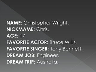 NAME: Christopher Wright. 
NICKMAME: Chris. 
AGE: 17 
FAVORITE ACTOR: Bruce Willis. 
FAVORITE SINGER: Tony Bennett. 
DREAM JOB: Engineer. 
DREAM TRIP: Australia. 
 