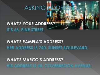 WHAT’S YOUR ADDRESS? 
IT’S 66, PINE STREET. 
WHAT’S PAMELA’S ADDRESS? 
HER ADDRESS IS 740, SUNSET BOULEVARD. 
WHAT’S MARCO’S ADDRESS? 
HIS ADDRESS IS 45, COVERBROOK AVENUE. 
 