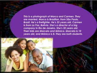 This is a photograph of Marco and Carmen. They 
are married. Marco is Brazilian, from São Paulo, 
Brazil. He’s a firefighter. He’s 35 years old. Carmen 
is from La Paz, Bolivia. She’s a director of a big 
company in Rio de Janeiro. She’s 30 years old. 
Their kids are Marcelo and Mônica. Marcelo is 10 
years old, and Mônica is 8. They are both students. 
 