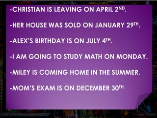 -CHRISTIAN IS LEAVING ON APRIL 2ND. 
-HER HOUSE WAS SOLD ON JANUARY 29TH. 
-ALEX’S BIRTHDAY IS ON JULY 4TH. 
-I AM GOING TO STUDY MATH ON MONDAY. 
-MILEY IS COMING HOME IN THE SUMMER. 
-MOM’S EXAM IS ON DECEMBER 30TH. 
 