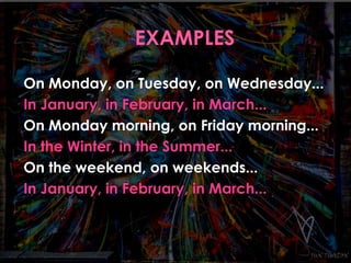 On Monday, on Tuesday, on Wednesday... 
In January, in February, in March... 
On Monday morning, on Friday morning... 
In the Winter, in the Summer... 
On the weekend, on weekends... 
In January, in February, in March... 
 