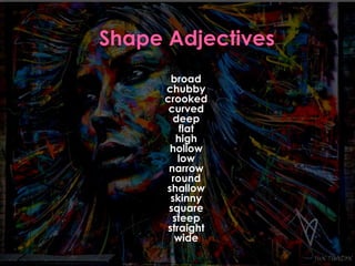 broad 
chubby 
crooked 
curved 
deep 
flat 
high 
hollow 
low 
narrow 
round 
shallow 
skinny 
square 
steep 
straight 
wide 
 