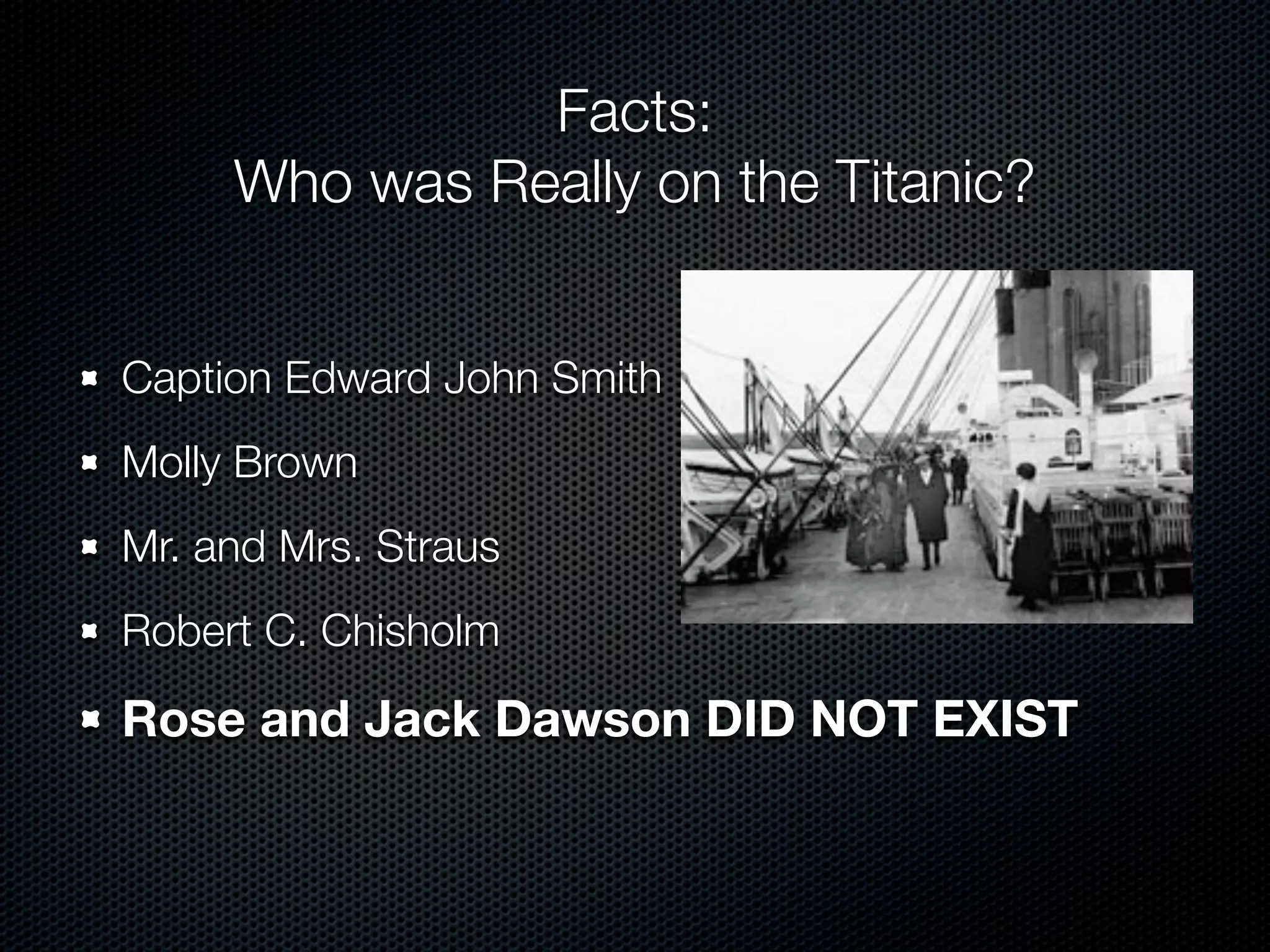 Facts:
     Who was Really on the Titanic?


Caption Edward John Smith
Molly Brown
Mr. and Mrs. Straus
Robert C. Chisholm

Rose and Jack Dawson DID NOT EXIST
 