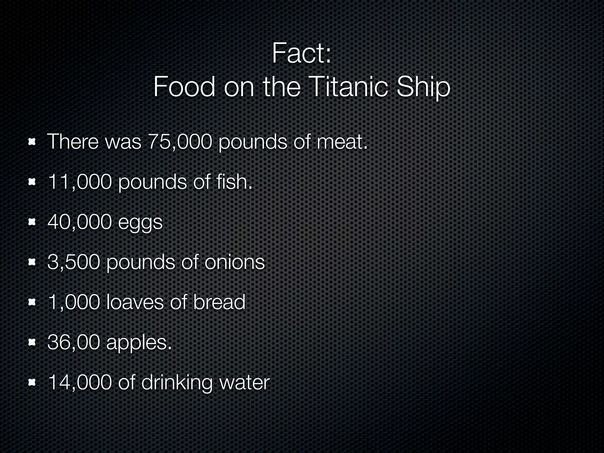 Fact:
           Food on the Titanic Ship
There was 75,000 pounds of meat.
11,000 pounds of ﬁsh.
40,000 eggs
3,500 pounds of onions
1,000 loaves of bread
36,00 apples.
14,000 of drinking water
 