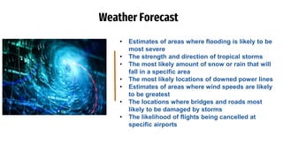 Weather Forecast
• Estimates of areas where flooding is likely to be
most severe
• The strength and direction of tropical storms
• The most likely amount of snow or rain that will
fall in a specific area
• The most likely locations of downed power lines
• Estimates of areas where wind speeds are likely
to be greatest
• The locations where bridges and roads most
likely to be damaged by storms
• The likelihood of flights being cancelled at
specific airports
 