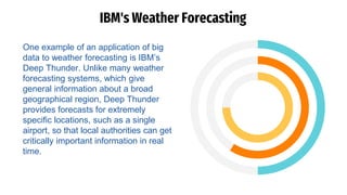 IBM's Weather Forecasting
One example of an application of big
data to weather forecasting is IBM’s
Deep Thunder. Unlike many weather
forecasting systems, which give
general information about a broad
geographical region, Deep Thunder
provides forecasts for extremely
specific locations, such as a single
airport, so that local authorities can get
critically important information in real
time.
 