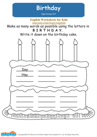 Birthday
Age Group: 8-9
Make as many words as possible using the letters in
B I R T H D A Y.
Write it down on the birthday cake.
Day
Hay
Copyright 2012 Mocomi & Anibrain Digital Technologies Pvt. Ltd. All Rights Reserved.©
UNF FOR ME!
English Worksheets for Kids
mocomi.com/learn/english/
 