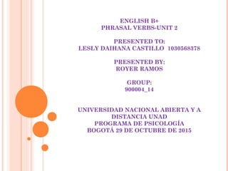 ENGLISH B+
PHRASAL VERBS-UNIT 2
PRESENTED TO:
LESLY DAIHANA CASTILLO 1030568378
PRESENTED BY:
ROYER RAMOS
GROUP:
900004_14
UNIVERSIDAD NACIONAL ABIERTA Y A
DISTANCIA UNAD
PROGRAMA DE PSICOLOGÍA
BOGOTÁ 29 DE OCTUBRE DE 2015
 