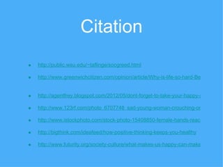 Citation
•   http://public.wsu.edu/~taflinge/socgreed.html

•   http://www.greenwichcitizen.com/opinion/article/Why-is-life-so-hard-Because-any


•   http://agentfrey.blogspot.com/2012/05/dont-forget-to-take-your-happy-pill.html

•   http://www.123rf.com/photo_6707748_sad-young-woman-crouching-on-floor-acti

•   http://www.istockphoto.com/stock-photo-15408850-female-hands-reaching-out.p

•   http://bigthink.com/ideafeed/how-positive-thinking-keeps-you-healthy

•   http://www.futurity.org/society-culture/what-makes-us-happy-can-make-us-sad/
 