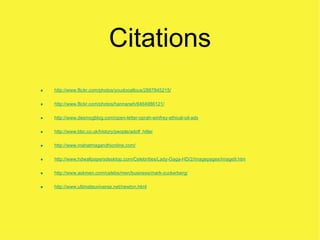 Citations
•   http://www.flickr.com/photos/youdooallous/2887845215/


•   http://www.flickr.com/photos/hannaneh/6464986121/


•   http://www.desmogblog.com/open-letter-oprah-winfrey-ethical-oil-ads


•   http://www.bbc.co.uk/history/people/adolf_hitler


•   http://www.mahatmagandhionline.com/


•   http://www.hdwallpapersdesktop.com/Celebrities/Lady-Gaga-HD/2/imagepages/image9.htm


•   http://www.askmen.com/celebs/men/business/mark-zuckerberg/


•   http://www.ultimateuniverse.net/newton.html
 