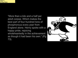 xample #1 :
rave New World




                 “More than a kilo and a half per
                 adult corpse. Which makes the
                 best part of four hundred tons of
                 phosphorous every year from
                 England alone. Henry spoke with a
                 happy pride, rejoicing
                 wholeheartedly in the achievement
                 as though it had been his own.” (Pg
                 73).
 