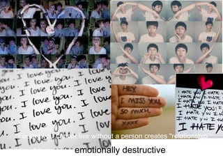 “Feeling you cannot live without a person creates "relationship

addition" that can be emotionally   destructive, one-sided and
        abusive, according to Mental Health America.”
 