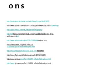ons
http://dreadsgirl.deviantart.com/art/bloody-rose-54803050

http://www.frostedproductions.com/blog/PhotographyUtah/toddler-boy-

http://www.fotolia.com/id/24836318photography/

http://addiction.narcononrehab.com/drug-addiction/top-ten-drug-
addiction-myths/

http://www.elllo.org/english/0751/T781-Mike-Blind.htm

http://nedya-sygs.blogspot.com/201
1/06/i-love-you-in-179-languages.html

http://free-extras.com/images/i_love_you-1392.htm

http://www.flickr.com/photos/corarosely/3115456289/

http://www.ehow.com/info_8156084_effects-falling-love.html

http://www.ehow.com/info_8156084_effects-falling-love.html
 