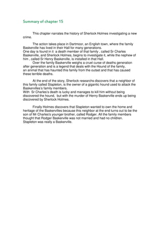 Summary of chapter 15

         This chapter narrates the history of Sherlock Holmes investigating a new
crime.

       The action takes place in Dartmoor, an English town, where the family
Baskerville has lived in their Hall for many generations.
One day is found in it a death member of that family , called Sr Charles
Baskerville, and Sherlock Holmes, begins to investigate it, while the nephew of
him , called Sr Henry Baskerville, is installed in that Hall.
       Over the family Baskerville weighs a cruel curse of deaths generation
after generation and is a legend that deals with the Hound of the family,
an animal that has haunted this family from the outset and that has caused
these terrible deaths.

       At the end of the story, Sherlock researchs discovers that a neighbor of
this family called Stapleton, is the owner of a gigantic hound used to attack the
Baskervilles’s family members.
With Sr Charles’s death is lucky and manages to kill him without being
discovered the hound, but with the murder of Henry Baskerville ends up being
discovered by Sherlock Holmes.

       Finally Holmes discovers that Stapleton wanted to own the home and
heritage of the Baskervilles because this neighbor at the end turns out to be the
son of Mr Charles's younger brother, called Rodger. All the family members
thought that Rodger Baskerville was not married and had no children.
Stapleton was really a Baskerville.
 
