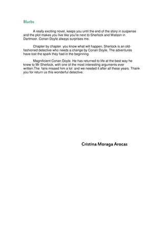 Blurbs

      A really exciting novel, keeps you until the end of the story in suspense
and the plot makes you live like you're next to Sherlock and Watson in
Dartmoor. Conan Doyle always surprises me.

       Chapter by chapter you know what will happen. Sherlock is an old-
fashioned detective who needs a change by Conan Doyle. The adventures
have lost the spark they had in the beginning.

       Magnificient Conan Doyle. He has returned to life at the best way he
knew to Mr Sherlock, with one of the most interesting arguments ever
written.The fans missed him a lot and we needed it after all these years. Thank
you for return us this wonderful detective.




                                        Cristina Moraga Arocas
 