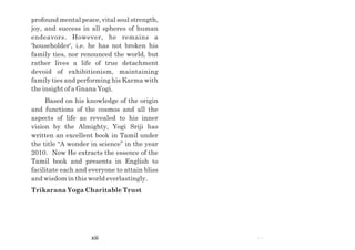 profound mental peace,
joy, and success in all spheres of human
endeavors. However, he remains a
'householder', i.e. he has not broken his
family ties, nor renounced the world, but
rather lives a life of true detachment
devoid of exhibitionism, maintaining
family ties and performing his Karma with
the insight of a Gnana Yogi.
Based on his knowledge of the origin
and functions of the cosmos and all the
aspects of life as revealed to his inner
vision by the Almighty, Yogi Sriji has
written an excellent book in Tamil under
the title “A wonder in science” in the year
2010. Now He extracts the essence of the
Tamil book and presents in English to
facilitate each and everyone to attain bliss
and wisdom in this world everlastingly.
Trikarana Yoga Charitable Trust
vital soul strength,
xiii xiv
 