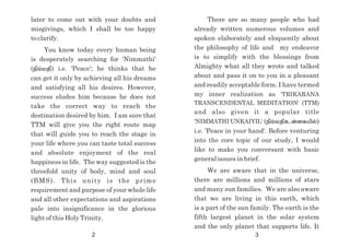 There are so many people who had
already written numerous volumes and
spoken elaborately and eloquently about
the philosophy of life and my endeavor
is to simplify with the blessings from
Almighty what all they wrote and talked
about and pass it on to you in a pleasant
and readily acceptable form. I have termed
my inner realization as 'TRIKARANA
TRANSCENDENTAL MEDITATION' (TTM)
and also given it a popular title
'NIMMATHI UNKAIYIL' (epk;kjpcd;ifapy);
i.e. 'Peace in your hand'. Before venturing
into the core topic of our study, I would
like to make you conversant with basic
general issues in brief.
We are aware that in the universe,
there are millions and millions of stars
and many sun families. We are also aware
that we are living in this earth, which
is a part of the sun family. The earth is the
fifth largest planet in the solar system
and the only planet that supports life. It
later to come out with your doubts and
misgivings, which I shall be too happy
to clarify.
You know today every human being
is desperately searching for 'Nimmathi'
(epk;kjp) i.e. 'Peace'; he thinks that he
can get it only by achieving all his dreams
and satisfying all his desires. However,
success eludes him because he does not
take the correct way to reach the
destination desired by him. I am sure that
TTM will give you the right route map
that will guide you to reach the stage in
your life where you can taste total success
and absolute enjoyment of the real
happiness in life. The way suggested is the
threefold unity of body, mind and soul
(BMS). This unity is the prime
requirement and purpose of your whole life
and all other expectations and aspirations
pale into insignificance in the glorious
light of this Holy Trinity.
2 3
 
