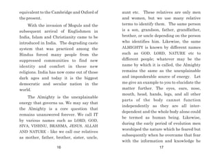 aunt etc. These relatives are only men
and women, but we use many relative
terms to identify them. The same person
is a son, grandson, father, grandfather,
brother, or uncle depending on the person
who identifies him. Likewise, the same
ALMIGHTY is known by different names
such as GOD, LORD, NATURE etc to
different people; whatever may be the
name by which it is called, the Almighty
remains the same as the unexplainable
and imponderable source of energy. Let
me give an example to you to elucidate the
matter further. The eyes, ears, nose,
mouth, head, hands, legs, and all other
parts of the body cannot function
independently as they are all inter-
dependent and the whole body alone could
be termed as human being. Likewise,
during the early period of evolution men
worshiped the nature which he feared but
subsequently when he overcame that fear
with the information and knowledge he
equivalent to the Cambridge and Oxford of
the present.
With the invasion of Moguls and the
subsequent arrival of Englishmen in
India, Islam and Christianity came to be
introduced in India. The degrading caste
system that was practiced among the
Hindus forced many people from the
suppressed communities to find new
identity and comfort in these new
religions. India has now come out of those
dark ages and today it is the biggest
democratic and secular nation in the
world.
The Almighty is the unexplainable
energy that governs us. We may say that
the Almighty is a core question that
remains unanswered forever. We call IT
by various names such as LORD, GOD,
SIVA, VISHNU, BRAHMA, JESUS, ALLAH
AND NATURE - like we call our relatives
as mother, father, brother, sister, uncle,
16 17
 