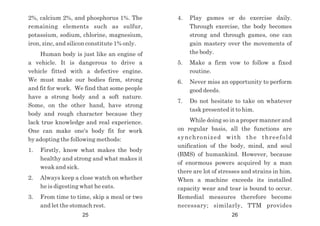 4. Play games or do exercise daily.
Through exercise, the body becomes
strong and through games, one can
gain mastery over the movements of
the body.
5. Make a firm vow to follow a fixed
routine.
6. Never miss an opportunity to perform
good deeds.
7. Do not hesitate to take on whatever
task presented it to him.
While doing so in a proper manner and
on regular basis, all the functions are
synchronized with the threefold
unification of the body, mind, and soul
(BMS) of humankind. However, because
of enormous powers acquired by a man
there are lot of stresses and strains in him.
When a machine exceeds its installed
capacity wear and tear is bound to occur.
Remedial measures therefore become
necessary; similarly, TTM provides
2%, calcium 2%, and phosphorus 1%. The
remaining elements such as sulfur,
potassium, sodium, chlorine, magnesium,
iron, zinc, and silicon constitute 1% only.
Human body is just like an engine of
a vehicle. It is dangerous to drive a
vehicle fitted with a defective engine.
We must make our bodies firm, strong
and fit for work. We find that some people
have a strong body and a soft nature.
Some, on the other hand, have strong
body and rough character because they
lack true knowledge and real experience.
One can make one's body fit for work
by adopting the following methods:
1. Firstly, know what makes the body
healthy and strong and what makes it
weak and sick.
2. Always keep a close watch on whether
he is digesting what he eats.
3. From time to time, skip a meal or two
and let the stomach rest.
25 26
 