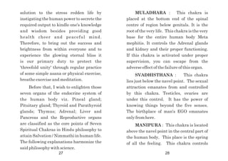MULADHARA : This chakra is
placed at the bottom end of the spinal
centre of region below genitals. It is the
root of the very life. This chakra is the very
base for the entire human body Meta
mephitis. It controls the Adrenal glands
and kidney and their proper functioning.
If this chakra is activated under proper
supervision, you can escape from the
adverse effect of the failure of this organ.
SVADHISTHANA : This chakra
lies just below the navel point. The sexual
attraction emanates from and controlled
by this chakra. Testicles, ovaries are
under this control. It has the power of
knowing things beyond the five senses.
The birthplace of man's EGO emanates
only from here.
MANIPURA : This chakra is located
above the navel point in the central part of
the human body. This place is the spring
of all the feeling. This chakra controls
solution to the stress redden life by
instigating the human power to secrete the
required output to kindle one's knowledge
and wisdom besides providing good
health cheer and peaceful mind.
Therefore, to bring out the success and
brightness from within everyone and to
experience the glowing eternal bliss it
is our primary duty to protect the
'threefold unity' through regular practice
of some simple asana or physical exercise,
breathe exercise and meditation.
Before that, I wish to enlighten those
seven organs of the endocrine system of
the human body viz. Pineal gland;
Pituitary gland; Thyroid and Parathyroid
glands; Thymus; Adrenal; Liver and
Pancreas and the Reproductive organs
are classified as the core points of Seven
Spiritual Chakras in Hindu philosophy to
attain Salvation / Nimmathi in human life.
The following explanations harmonize the
said philosophy with science.
27 28
 