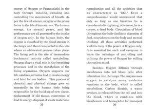 energy of Oxygen or Pranasakthi in the
body through inhaling, exhaling and
controlling the movements of breath. As
per the law of science, oxygen is the prime
factor in the life of human race. The human
energy, his mental peace, and his
performance are all governed by the intake
of oxygen only. In the human body, the
oxygen is absorbed by the blood stream in
the lungs, and then transported to the cells
where an elaborated process takes place.
The living cell is the site of tremendous
biochemical activity called metabolism.
Oxygen plays a vital role in the breathing
processes and in the metabolism of the
living organisms. Oxygen supports our
life, oxidizes, or burns food to create energy
and heat for our bodies. This process of
chemical and physical change goes on
repeatedly in the human body being
responsible for the build-up of new tissue,
replacement of old tissue, conversion of
food to energy, disposal of waste materials,
reproduction and all the activities that
we characterize as "life." Even a
nonprofessional would understand that
only as long as one breathes he is
considered a living being; otherwise, he is a
corpse, a dead body. Circulation of blood
throughout the body facilitate digestion of
food, nourishment on the body and mental
thinking- all these activities performed
with the help of the power of Oxygen only.
It is essential for each and everyone to
learn the technique of controlling and
utilizing the power of Oxygen for stilling
the restless mind.
Besides, Oxygen diffuses through
membranes into red blood cells after
inhalation into the lungs. The enzyme uses
oxygen to catalyze many oxidation
reactions in the body, which is called
metabolism. Carbon dioxide, a waste
product, is released from the cell and into
the blood, where it combines with
bicarbonate and hemoglobin for transport
35 36
 