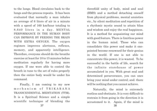 threefold unity of body, mind and soul
(BMS) and a method detaching oneself
from physical problems, mental anxieties
etc., by silent meditation and repetition of
a rhythmic mystic sound to attain bliss
and wisdom and enjoy the real happiness.
It is a method for acquainting our mind
with good feature. There is limitless power
in the human mind. Those who can
consolidate this power and make it one-
pointed become renowned for their genius
in the world. If one is not able to
concentrate this power, it is wasted. To be
successful in the battle of life, search for
the infinite storehouse of power
accumulated in you. With great seal and
determined perseverance, you can once
bring your mind under control; and. there
will be nothing that you cannot achieve.
Naturally, the mind is extremely
restless and obstinate. It is very difficult to
restrain it from going in the direction it is
accustomed to it. Again, if the mind is
to the lungs. Blood circulates back to the
lungs and the process repeats. It has been
evaluated that normally a man inhales
an average of 6 liters of air in a minute
with a speed of 160 km/hour totaling to
8,640 liters in a day. MENTAL
PERFORMANCE IN THE HUMAN BODY
CAN IMPROVE BY FEEDING THE BRAIN
WITH EXTRA OXYGEN. The oxygen
regimen improves alertness, reflexes,
memory, and apparently intelligence.
Therefore, everyone should do the breathe
exercise at least for 10 to 15 minutes before
meditation regularly for having more
oxygen. If one were able to control the
breath in tune to the set of rules properly
then the entire body would be under his
command.
Finally, I am coming to my new
m e c h a n i s m o f T R I K A R A N A
TRANSCENDENTAL MEDITATION (TTM).
It is a Spiritual Science and a simple
scientific technique of blending the
37 38
 
