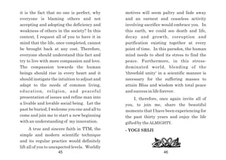motives will seem paltry and fade away
and an earnest and ceaseless activity
involving sacrifice would embrace you. In
this earth, we could see death and life,
decay and growth, corruption and
purification existing together at every
point of time. In this paradox, the human
mind needs to shed its stress to find the
peace. Furthermore, in this stress-
dominated world, blending of the
'threefold unity' in a scientific manner is
necessary for the suffering masses to
attain Bliss and wisdom with total peace
and success in life forever.
I, therefore, once again invite all of
you, to join me, share the beautiful
moments that I have been experiencing for
the past thirty years and enjoy the life
gifted by the ALMIGHTY.
- YOGI SRIJI
it is the fact that no one is perfect, why
everyone is blaming others and not
accepting and adopting the deficiency and
weakness of others in the society? In this
context, I request all of you to have it in
mind that the life, once completed, cannot
be brought back at any cost. Therefore,
everyone should understand this fact and
try to live with more compassion and love.
The compassion towards the human
beings should rise in every heart and it
should instigate the intuition to adjust and
adapt to the needs of common living,
education, religion, and peaceful
presentation of issues and refine man into
a livable and lovable social being. Let the
past be buried, I welcome you one and all to
come and join me to start a new beginning
with an understanding of my innovation.
A true and sincere faith in TTM, the
simple and modern scientific technique
and its regular practice would definitely
lift all of you to unexpected levels. Worldly
45 46
 