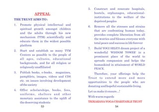53 54
APPEAL
THE TRUST AIMS TO :
1. Promote physical intellectual and
spiritual growth amongst children
and the adults through his new
mechanism (TTM) scientifically and
educate them in the widest possible
platform
2. Start and establish as many TTM
Centers as possible to the people of
all ages, cultures, educational
backgrounds, and for all religion or
religiously unaffiliated
3. Publish books, e-books, magazines,
pamphlets, images, videos and CDS
etc. on issues involving development
of the society
4. Offer scholarships, books, fees,
uniforms, shelters and other
monetary assistance to the uplift of
the deserving students
5. Construct and renovate hospitals,
hostels, orphanages, educational-
institutions to the welfare of the
deprived peoples
6. Remove all the stresses and strains
that are confronting human today,
provides complete liberation from all
the worries and blesses everyone with
total peace and success in life forever
7. Build YOGI SRIJI'S dream project of a
wonderful 'WISDOM TOWER' in a
prominent place of the world to
spreads compassion and helps the
humankind in attainment of WORLD
PEACE.
Therefore, your offerings help the
Trust to extend more and more
opportunities to the people who are
donating and hopeful sustainable living.
Let us make it ensure...!
With warm regards
TRIKARANA YOGA CHARITABLE TRUST
 