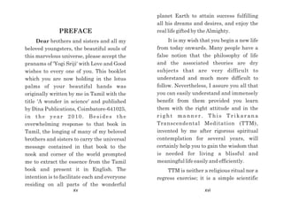 PREFACE
Dear brothers and sisters and all my
beloved youngsters, the beautiful souls of
this marvelous universe, please accept the
pranams of 'Yogi Sriji' with Love and Good
wishes to every one of you. This booklet
which you are now holding in the lotus
palms of your beautiful hands was
originally written by me in Tamil with the
title 'A wonder in science' and published
by Dina Publications, Coimbatore-641025,
in the year 2010. Besides the
overwhelming response to that book in
Tamil, the longing of many of my beloved
brothers and sisters to carry the universal
message contained in that book to the
nook and corner of the world prompted
me to extract the essence from the Tamil
book and present it in English. The
intention is to facilitate each and everyone
residing on all parts of the wonderful
planet Earth to attain success fulfilling
all his dreams and desires, and enjoy the
real life gifted by the Almighty.
It is my wish that you begin a new life
from today onwards. Many people have a
false notion that the philosophy of life
and the associated theories are dry
subjects that are very difficult to
understand and much more difficult to
follow. Nevertheless, I assure you all that
you can easily understand and immensely
benefit from them provided you learn
them with the right attitude and in the
r i g h t m a n n e r . T h i s T r i k a r a n a
Transcendental Meditation (TTM),
invented by me after rigorous spiritual
contemplation for several years, will
certainly help you to gain the wisdom that
is needed for living a blissful and
meaningful life easily and efficiently.
TTM is neither a religious ritual nor a
regress exercise; it is a simple scientific
xv xvi
 