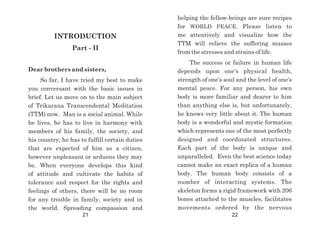 INTRODUCTION
Part - II
Dear brothers and sisters,
So far, I have tried my best to make
you conversant with the basic issues in
brief. Let us move on to the main subject
of Trikarana Transcendental Meditation
(TTM) now. Man is a social animal. While
he lives, he has to live in harmony with
members of his family, the society, and
his country; he has to fulfill certain duties
that are expected of him as a citizen,
however unpleasant or arduous they may
be. When everyone develops this kind
of attitude and cultivate the habits of
tolerance and respect for the rights and
feelings of others, there will be no room
for any trouble in family, society and in
the world. Spreading compassion and
helping the fellow-beings are sure recipes
for WORLD PEACE. Please listen to
me attentively and visualize how the
TTM will relieve the suffering masses
from the stresses and strains of life.
The success or failure in human life
depends upon one's physical health,
strength of one's soul and the level of one's
mental peace. For any person, his own
body is more familiar and dearer to him
than anything else is, but unfortunately,
he knows very little about it. The human
body is a wonderful and mystic formation
which represents one of the most perfectly
designed and coordinated structures.
Each part of the body is unique and
unparalleled. Even the best science today
cannot make an exact replica of a human
body. The human body consists of a
number of interacting systems. The
skeleton forms a rigid framework with 206
bones attached to the muscles, facilitates
movements ordered by the nervous
21 22
 