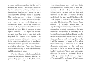 wide-shouldered, etc. and the body
composition like percentages of bone, fat,
muscle and all other elements are
influenced by factors such as diet and
exercise. By the time the human reaches
adult-hood, the body has 100 trillion cells.
Each organ is designed to perform an
essential life function. The human body
consists of 70-90% water and its
significant portion is composed of carbon-
containing organic molecules. Oxygen
therefore contributes a majority of a
human body's mass, followed by carbon. In
order to understand the relation of food to
the nourishment and repairing of the body,
it will be necessary to learn, at first, what
the human body is composed of and what
elements contained in the food are
required to build and keep the body in a
healthy condition. Ninety nine percentage
(99%) of the mass of the human body is
made up of major six elements i.e. oxygen
61%, carbon 23%, hydrogen 10%, nitrogen
system, and is responsible for the body's
reaction to stimuli. Hormones produced
by the endocrine system, control many
functions including growth and
developmental changes such as puberty.
The cardiovascular system circulates
blood around the body, delivering oxygen
and nutrients and collecting carbon
dioxide and waste, while the respiratory
system exchanges carbon dioxide with the
inhaled oxygen. The lymphatic system
fights infection. The digestive system
derives from food energy and nutrients
required for growth and repair. The
urinary system eliminates waste and
helps to regulate chemicals in the body.
The reproductive system is concerned with
producing offspring. Thus, the human
body is functioning as a factory endlessly
right from womb to tomb.
Further, the size of the human body is
firstly determined by diet and secondly by
genes. Body type i.e. slim, fat, tall, short,
23 24
 