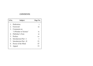 CONTENTS
S.No. Subject Page No.
1.
2. Foreword iii
3. Comments on
‘A Wonder in Science’ ix
4. Publisher’s Note xi
5. Preface xv
6. Introduction Part - I 1
7. Introduction Part - II 21
8. Power of the Mind 47
9. Appeal 53
Dedication i
 