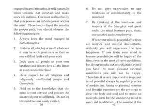 engaged in good thoughts, it will naturally
tends towards that direction and make
one's life sublime. You must realize finally
that you possess an infinite power within
the mind. Therefore, to direct the mind to
the proper path, you should observe the
following principles:
1. Always keep the mind engaged in
noble thoughts
2. Perform all jobs, big or small whatever
it may be with great care so that no
one will find fault with your work
3. Look upon all people as your own
brothers and sisters; love all the lands
as your own motherland
4. Have respect for all religions and
religiously unaffiliated people and
the society.
5. Hold on to the knowledge that the
mind is your servant and you are the
master of your mind firmly. Do not let
the mind become easily excited.
6. Do not give expression to any
weakness or sentimentality in the
mind and
7. By thinking of the loveliness and
majesty of the Almighty and great
souls, the mind becomes pure, clear,
one-pointed and strong forever.
When your mind is peaceful, free from
all worries and mental discomforts,
certainly you will experience the true
happiness. If you train your mind to
become peaceful you will be happy all the
time, even in the most adverse conditions,
but if your mind is not peaceful then even if
you have the most pleasant external
conditions you will not be happy.
Therefore, it is very important to keep your
mind peaceful always by regular practice
of meditation. Asana or physical exercise
and Breathe exercises are the pre-steps to
clear the body and soul and to create an
ideal platform for the wandering mind to
carry out meditation. The essence of the
39 40
 