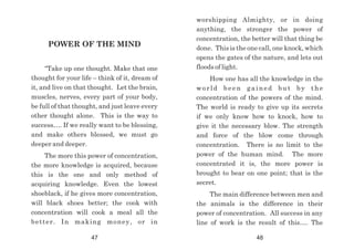 POWER OF THE MIND
“Take up one thought. Make that one
thought for your life – think of it, dream of
it, and live on that thought. Let the brain,
muscles, nerves, every part of your body,
be full of that thought, and just leave every
other thought alone. This is the way to
success…. If we really want to be blessing,
and make others blessed, we must go
deeper and deeper.
The more this power of concentration,
the more knowledge is acquired, because
this is the one and only method of
acquiring knowledge. Even the lowest
shoeblack, if he gives more concentration,
will black shoes better; the cook with
concentration will cook a meal all the
better. In making money, or in
worshipping Almighty, or in doing
anything, the stronger the power of
concentration, the better will that thing be
done. This is the one call, one knock, which
opens the gates of the nature, and lets out
floods of light.
How one has all the knowledge in the
world been gained but by the
concentration of the powers of the mind.
The world is ready to give up its secrets
if we only know how to knock, how to
give it the necessary blow. The strength
and force of the blow come through
concentration. There is no limit to the
power of the human mind. The more
concentrated it is, the more power is
brought to bear on one point; that is the
secret.
The main difference between men and
the animals is the difference in their
power of concentration. All success in any
line of work is the result of this…. The
47 48
 
