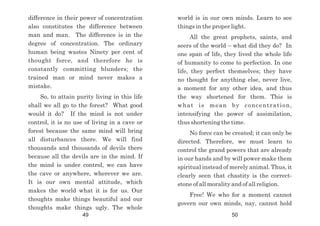 difference in their power of concentration
also constitutes the difference between
man and man. The difference is in the
degree of concentration. The ordinary
human being wastes Ninety per cent of
thought force, and therefore he is
constantly committing blunders; the
trained man or mind never makes a
mistake.
So, to attain purity living in this life
shall we all go to the forest? What good
would it do? If the mind is not under
control, it is no use of living in a cave or
forest because the same mind will bring
all disturbances there. We will find
thousands and thousands of devils there
because all the devils are in the mind. If
the mind is under control, we can have
the cave or anywhere, wherever we are.
It is our own mental attitude, which
makes the world what it is for us. Our
thoughts make things beautiful and our
thoughts make things ugly. The whole
world is in our own minds. Learn to see
things in the proper light.
All the great prophets, saints, and
seers of the world – what did they do? In
one span of life, they lived the whole life
of humanity to come to perfection. In one
life, they perfect themselves; they have
no thought for anything else, never live,
a moment for any other idea, and thus
the way shortened for them. This is
what is mean by concentration,
intensifying the power of assimilation,
thus shortening the time.
No force can be created; it can only be
directed. Therefore, we must learn to
control the grand powers that are already
in our hands and by will power make them
spiritual instead of merely animal. Thus, it
clearly seen that chastity is the correct-
stone of all morality and of all religion.
Free! We who for a moment cannot
govern our own minds, nay, cannot hold
49 50
 