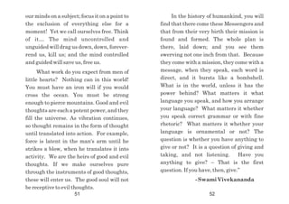 our minds on a subject; focus it on a point to
the exclusion of everything else for a
moment! Yet we call ourselves free. Think
of it… The mind uncontrolled and
unguided will drag us down, down, forever-
rend us, kill us; and the mind controlled
and guided will save us, free us.
What work do you expect from men of
little hearts? Nothing can in this world!
You must have an iron will if you would
cross the ocean. You must be strong
enough to pierce mountains. Good and evil
thoughts are each a potent power, and they
fill the universe. As vibration continues,
so thought remains in the form of thought
until translated into action. For example,
force is latent in the man's arm until he
strikes a blow, when he translates it into
activity. We are the heirs of good and evil
thoughts. If we make ourselves pure
through the instruments of good thoughts,
these will enter us. The good soul will not
be receptive to evil thoughts.
In the history of humankind, you will
find that there come these Messengers and
that from their very birth their mission is
found and formed. The whole plan is
there, laid down; and you see them
swerving not one inch from that. Because
they come with a mission, they come with a
message, when they speak, each word is
direct, and it bursts like a bombshell.
What is in the world, unless it has the
power behind? What matters it what
language you speak, and how you arrange
your language? What matters it whether
you speak correct grammar or with fine
rhetoric? What matters it whether your
language is ornamental or not? The
question is whether you have anything to
give or not? It is a question of giving and
taking, and not listening. Have you
anything to give? – That is the first
question. If you have, then, give.”
- Swami Vivekananda
51 52
 
