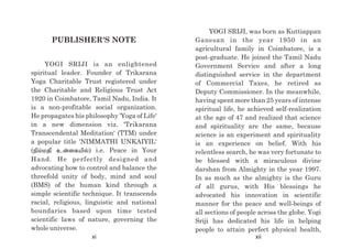 YOGI SRIJI, was born as Kuttiappan
Ganesan in the year 1950 in an
agricultural family in Coimbatore, is a
post-graduate. He joined the Tamil Nadu
Government Service and after a long
distinguished service in the department
of Commercial Taxes, he retired as
Deputy Commissioner. In the meanwhile,
having spent more than 25 years of intense
spiritual life, he achieved self-realization
at the age of 47 and realized that science
and spirituality are the same, because
science is an experiment and spirituality
is an experience on belief. With his
relentless search, he was very fortunate to
be blessed with a miraculous divine
darshan from Almighty in the year 1997.
In as much as the almighty is the Guru
of all gurus, with His blessings he
advocated his innovation in scientific
manner for the peace and well-beings of
all sections of people across the globe. Yogi
Sriji has dedicated his life in helping
people to attain perfect physical health,
PUBLISHER'S NOTE
YOGI SRIJI is an enlightened
spiritual leader. Founder of Trikarana
Yoga Charitable Trust registered under
the Charitable and Religious Trust Act
1920 in Coimbatore, Tamil Nadu, India. It
is a non-profitable social organization.
He propagates his philosophy 'Yoga of Life'
in a new dimension viz. 'Trikarana
Transcendental Meditation' (TTM) under
a popular title 'NIMMATHI UNKAIYIL'
(epk;kjp cd;ifapy); i.e. Peace in Your
Hand. He perfectly designed and
advocating how to control and balance the
threefold unity of body, mind and soul
(BMS) of the human kind through a
simple scientific technique. It transcends
racial, religious, linguistic and national
boundaries based upon time tested
scientific laws of nature, governing the
whole universe.
xi xii
 