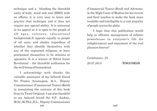 (Commercial Taxes) (Retd) and Advocate,
in the High Court of Madras for his review
and final touches to make the book more
readable and intelligible to a vast majority
of people across the globe.
I hope that this publication would
help in efficient management of infinite
powerhouse in everyone's life for
enlightenment and enjoyment of the real
pleasure forever!
Coimbatore - 25
20.07.2014 -YOGI SRIJI
technique and a blending the threefold
unity of body, mind and soul (BMS) with
no efforts; it is very easy to learn and
practice that technique and it does not
require any special ability. It is universal
in its appeal as it is open to the people of
all ages, cultures, educational
backgrounds.It appeals equally to people
of all sorts and shades regardless of
whether they identify themselves with
any of the organized religions or have
proclaimed themselves to be atheists or
agnostics. It is a science of 'Silent Inner
Revolution' - the threefold unification for
the well being of humankind.
I acknowledge with thanks the
valuable assistance of my beloved friend
Sri Prama Arumugam, M.A., Deputy
Commissioner (Commercial Taxes) (Retd)
in translating the contents of this book
from its Tamil Original. I am also thankful
to my beloved friend Sri S.P. Asokan,
M.Sc.,M.Phil.,B.L., Deputy Commissioner
xvii xviii
 