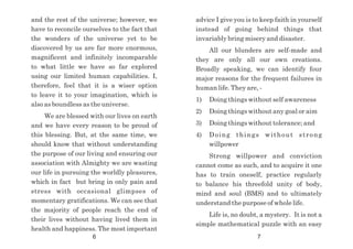 advice I give you is to keep faith in yourself
instead of going behind things that
invariably bring misery and disaster.
All our blunders are self-made and
they are only all our own creations.
Broadly speaking, we can identify four
major reasons for the frequent failures in
human life. They are, -
1) Doing things without self awareness
2) Doing things without any goal or aim
3) Doing things without tolerance; and
4) Doing things without strong
willpower
Strong willpower and conviction
cannot come as such, and to acquire it one
has to train oneself, practice regularly
to balance his threefold unity of body,
mind and soul (BMS) and to ultimately
understand the purpose of whole life.
Life is, no doubt, a mystery. It is not a
simple mathematical puzzle with an easy
and the rest of the universe; however, we
have to reconcile ourselves to the fact that
the wonders of the universe yet to be
discovered by us are far more enormous,
magnificent and infinitely incomparable
to what little we have so far explored
using our limited human capabilities. I,
therefore, feel that it is a wiser option
to leave it to your imagination, which is
also as boundless as the universe.
We are blessed with our lives on earth
and we have every reason to be proud of
this blessing. But, at the same time, we
should know that without understanding
the purpose of our living and ensuring our
association with Almighty we are wasting
our life in pursuing the worldly pleasures,
which in fact but bring in only pain and
stress with occasional glimpses of
momentary gratifications. We can see that
the majority of people reach the end of
their lives without having lived them in
health and happiness. The most important
6 7
 