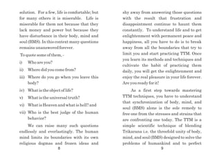 shy away from answering those questions
with the result that frustration and
disappointment continue to haunt them
constantly. To understand life and to get
enlightenment with permanent peace and
happiness, all you have to do is to break
away from all the boundaries that try to
limit you and start practicing TTM. Once
you learn its methods and techniques and
cultivate the habit of practicing them
daily, you will get the enlightenment and
enjoy the real pleasure in your life forever.
Are you ready for it!
As a first step towards mastering
TTM techniques, you have to understand
that synchronization of body, mind, and
soul (BMS) alone is the sole remedy to
free one from the stresses and strains that
are confronting one today. The TTM is a
simple scientific technique of blending
Trikarana i.e. the threefold unity of body,
mind, and soul (BMS) designed to solve the
problems of humankind and to perfect
solution. For a few, life is comfortable; but
for many others it is miserable. Life is
miserable for them not because that they
lack money and power but because they
have disturbance in their body, mind and
soul (BMS). In this context many questions
remains unanswered forever.
To quote some of them, -
i) Who are you?
ii) Where did you come from?
iii) Where do you go when you leave this
body?
iv) What is the object of life?
v) What is the universal truth?
vi) What is Heaven and what is hell? and
vii) Who is the best judge of the human
behavior?
We can raise many such questions
endlessly and everlastingly. The human
mind limits its boundaries with its own
religious dogmas and frozen ideas and
8 9
 