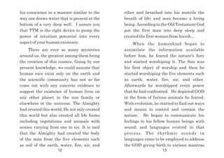 ether and breathed into his nostrils the
breath of life; and man became a living
being. According to the Old Testament God
put the first man into deep sleep and
created the first woman from his rib...
When the humankind began to
assimilate the information available
before him, he feared the nature's fury
and started worshiping it. The Sun was
his first object of worship and then he
started worshiping the five elements such
as earth, water, fire, air, and ether.
Afterwards he worshipped every power
that he had confronted. He depicted GOD
in the form of furious animals he feared.
With evolution, he started to find out ways
and means to control and contain the
nature. He began to communicate his
feelings to his fellow human beings with
sound; and languages evolved in that
process. The rhythmic sounds in
languages came to be employed to address
the GOD giving birth to various mantras
his conscience in a manner similar to the
way one draws water that is present at the
bottom of a very deep well. I assure you
that TTM is the right device to pump the
power of intuition potential into every
aspect of your human existence.
There are ever so many mysteries
around us, the greatest among them being
the creation of this cosmos. Going by our
present knowledge, we could assume that
human race exist only on the earth and
the scientific community has not so far
come out with any concrete evidence to
suggest the existence of human lives on
any other planet in the sun family or
elsewhere in the universe. The Almighty
had created this world; He not only created
this world but also created all life forms
including vegetations and animals with
senses varying from one to six. It is said
that the Almighty had created the body
of the man from the five elements such
as soil of the earth, water, fire, air, and
12 13
 