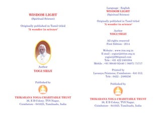 Language : English
(Spiritual Science)
Originally published in Tamil titled
Author
All rights reserved
First Edition : 2014
Website : www.ttm.org.in
E-mail : yogisriji@ttm.org.in
yogisriji09@gmail.com
Tele : +91 422 2403304
Mobile : +91 99440 92440 | 94871 71717
Printed by
Lavanya Printerss, Coimbatore - 641 012.
Tele : 0422 - 2489256
WISDOM LIGHT
'
YOGI SRIJI
A wonder in science'
WISDOM LIGHT
(Spiritual Science)
Originally published in Tamil titled
'A wonder in science'
Published by
TRIKARANA YOGA CHARITABLE TRUST
36, E B Colony, TVS Nagar,
Coimbatore - 641025, Tamilnadu, India
Published by
TRIKARANA YOGA CHARITABLE TRUST
36, E B Colony, TVS Nagar,
Coimbatore - 641025, Tamilnadu, India
Author
YOGI SRIJI
 