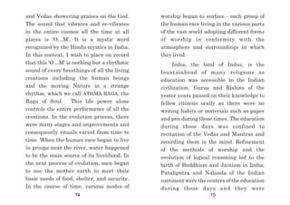worship began to surface - each group of
the human race living in the various parts
of the vast world adopting different forms
of worship in conformity with the
atmosphere and surroundings in which
they lived.
India, the land of Indus, is the
fountainhead of many religions as
education was accessible to the Indian
civilization. Gurus and Rishies of the
yester years passed on their knowledge to
fellow citizens orally as there were no
writing habits or materials such as paper
and pen during those times. The education
during those days was confined to
recitation of the Vedas and Mantras and
recording them in the mind. Refinement
of the methods of worship and the
evolution of logical reasoning led to the
birth of Buddhism and Jainism in India.
Pataliputra and Nalanda of the Indian
continent were the centers of the education
during those days and they were
and Vedas showering praises on the God.
The sound that vibrates and re-vibrates
in the entire cosmos all the time at all
places is 'O…M'. It is a mystic word
recognized by the Hindu mystics in India.
In this context, I wish to place on record
that this 'O…M' is nothing but a rhythmic
sound of every breathings of all the living
creations including the human beings
and the moving Nature in a strange
rhythm, which we call ATHMA RAGA, the
Raga of Soul. This life power alone
controls the entire performance of all the
creations. In the evolution process, there
were many stages and improvements and
consequently rituals varied from time to
time. When the human race began to live
in groups near the river, water happened
to be the main source of its livelihood. In
the next process of evolution, men began
to use the mother earth to meet their
basic needs of food, shelter, and security.
In the course of time, various modes of
14 15
 