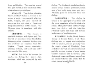 chakra. The third eye is also believed to be
located here; it controls spinal card, lower
part of the brain, eyes, nose, and ears.
Pituitary gland is associated with this
chakra.
SAHASRARA : This chakra is
located in the upper part of the brain and
the gland associated with this chakra is
pineal. Man gets wisdom and knowledge
from this chakra and the intuition
potential begins from here and induces
performance of tangible actions.
KUNDALINI is the Divine Cosmic
Energy in human bodies. If all these
chakras are in proper synchronization
with one another, one can gradually raise
the mystic power of 'Kundalini' from
Muladhara through sushmnanadi (spinal
cord) by regular practice of some asana
breathe exercises, and meditation. Only
that mystic power can liberate a man from
his animal behavior and enable him to
attain eternal peace in his life.
liver, gallbladder. The muscles around
this part would go non-functional if this
chakra has not been induced.
ANAHATA : This chakra otherwise
known as Heart chakra is situated in the
region of heart. Love, goodwill, affection,
faith, religion, and good conduct all
emanates from this chakra. Heart and
lungs are controlled by this chakra. The
Thymus gland is associated with this
chakra.
VISUDDHA : This chakra is
available in throat and thyroid and Para
thyroid are associated with this chakra.
Communication expressing feelings and
the creativity are emanates from this
chakra. Throat, tongue, respiratory
channel, footpath, and hands are under
the control of this chakra.
AJNA : This chakra lies between the
eyebrows. Telepathy, knowledge,
steadfast mind are controlled by this
29 30
 