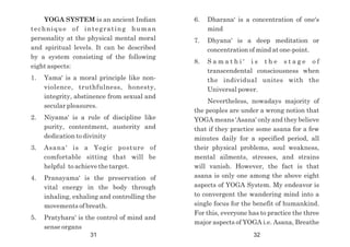 YOGA SYSTEM is an ancient Indian
technique of integrating human
personality at the physical mental moral
and spiritual levels. It can be described
by a system consisting of the following
eight aspects:
1. Yama' is a moral principle like non-
violence, truthfulness, honesty,
integrity, abstinence from sexual and
secular pleasures.
2. Niyama' is a rule of discipline like
purity, contentment, austerity and
dedication to divinity
3. Asana' is a Yogic posture of
comfortable sitting that will be
helpful to achieve the target.
4. Pranayama' is the preservation of
vital energy in the body through
inhaling, exhaling and controlling the
movements of breath.
5. Pratyhara' is the control of mind and
sense organs
6. Dharana' is a concentration of one's
mind
7. Dhyana' is a deep meditation or
concentration of mind at one-point.
8. S a m a t h i ' i s t h e s t a g e o f
transcendental consciousness when
the individual unites with the
Universal power.
Nevertheless, nowadays majority of
the peoples are under a wrong notion that
YOGA means 'Asana' only and they believe
that if they practice some asana for a few
minutes daily for a specified period, all
their physical problems, soul weakness,
mental ailments, stresses, and strains
will vanish. However, the fact is that
asana is only one among the above eight
aspects of YOGA System. My endeavor is
to convergent the wandering mind into a
single focus for the benefit of humankind.
For this, everyone has to practice the three
major aspects of YOGA i.e. Asana, Breathe
31 32
 